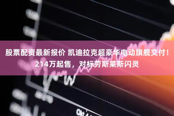 股票配资最新报价 凯迪拉克超豪华电动旗舰交付！214万起售，对标劳斯莱斯闪灵