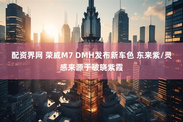 配资界网 荣威M7 DMH发布新车色 东来紫/灵感来源于破晓紫霞