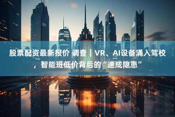 股票配资最新报价 调查｜VR、AI设备涌入驾校，智能班低价背后的“速成隐患”