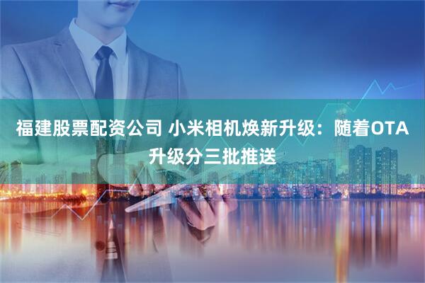 福建股票配资公司 小米相机焕新升级：随着OTA升级分三批推送