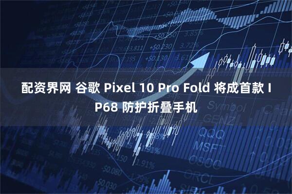 配资界网 谷歌 Pixel 10 Pro Fold 将成首款 IP68 防护折叠手机