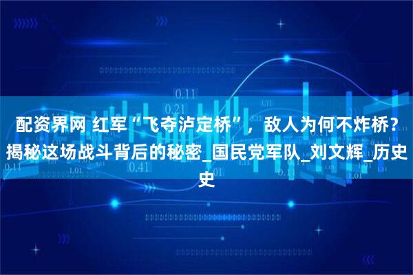 配资界网 红军“飞夺泸定桥”，敌人为何不炸桥？揭秘这场战斗背后的秘密_国民党军队_刘文辉_历史