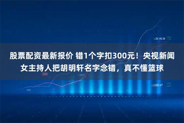 股票配资最新报价 错1个字扣300元！央视新闻女主持人把胡明轩名字念错，真不懂篮球