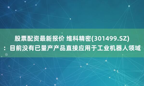 股票配资最新报价 维科精密(301499.SZ)：目前没有已量产产品直接应用于工业机器人领域