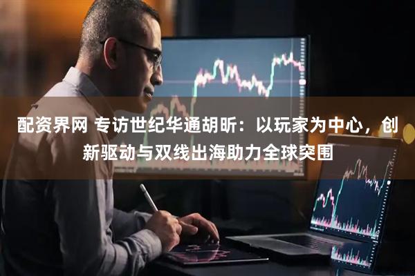 配资界网 专访世纪华通胡昕：以玩家为中心，创新驱动与双线出海助力全球突围