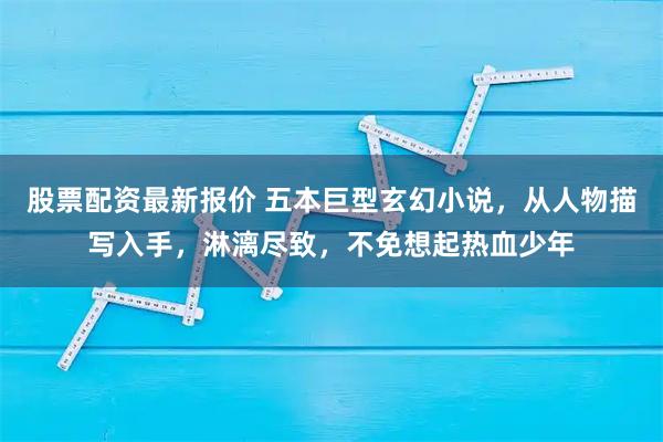 股票配资最新报价 五本巨型玄幻小说，从人物描写入手，淋漓尽致，不免想起热血少年