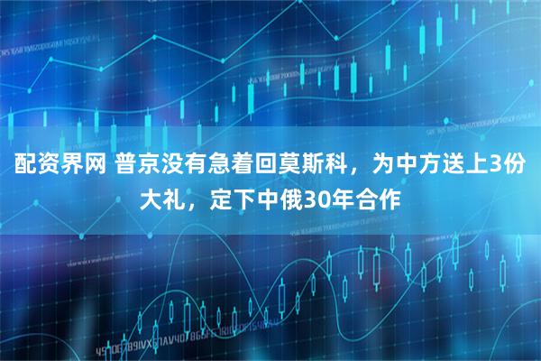 配资界网 普京没有急着回莫斯科，为中方送上3份大礼，定下中俄30年合作