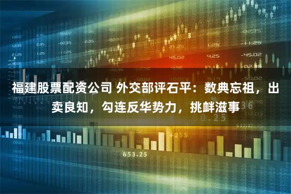 福建股票配资公司 外交部评石平：数典忘祖，出卖良知，勾连反华势力，挑衅滋事