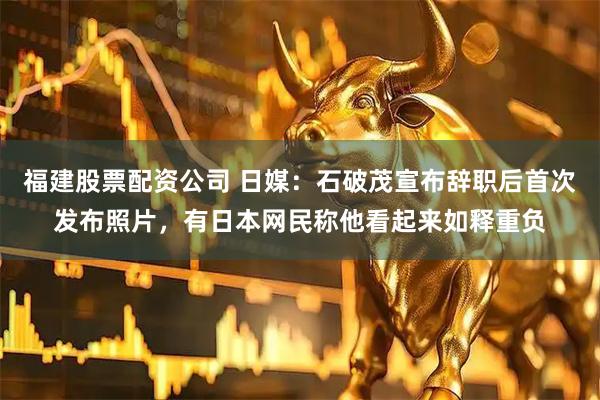 福建股票配资公司 日媒：石破茂宣布辞职后首次发布照片，有日本网民称他看起来如释重负