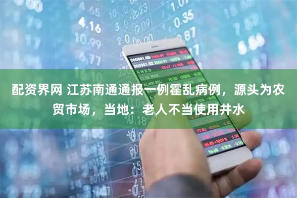 配资界网 江苏南通通报一例霍乱病例，源头为农贸市场，当地：老人不当使用井水