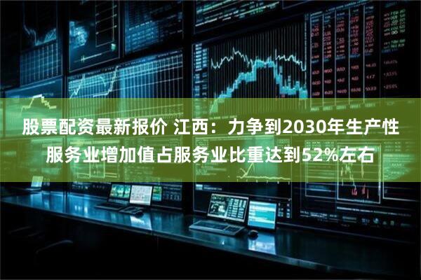 股票配资最新报价 江西：力争到2030年生产性服务业增加值占服务业比重达到52%左右