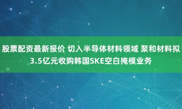 股票配资最新报价 切入半导体材料领域 聚和材料拟3.5亿元收购韩国SKE空白掩模业务