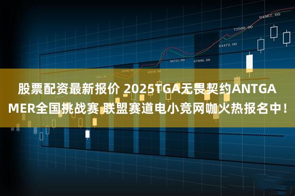 股票配资最新报价 2025TGA无畏契约ANTGAMER全国挑战赛 联盟赛道电小竞网咖火热报名中！
